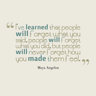 "I've learned that people will forget what you said, people will forget what you did, but people will never forget how you made them feel." ~ Maya Angelou